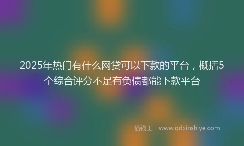 2025年热门有什么网贷可以下款的平台，概括5个综合评分不足有负债都能下款平台