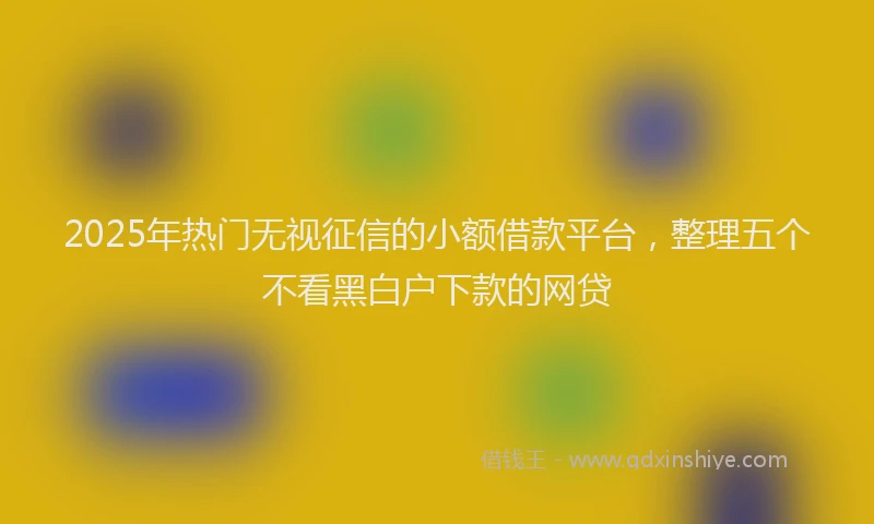 2025年热门无视征信的小额借款平台，整理五个不看黑白户下款的网贷