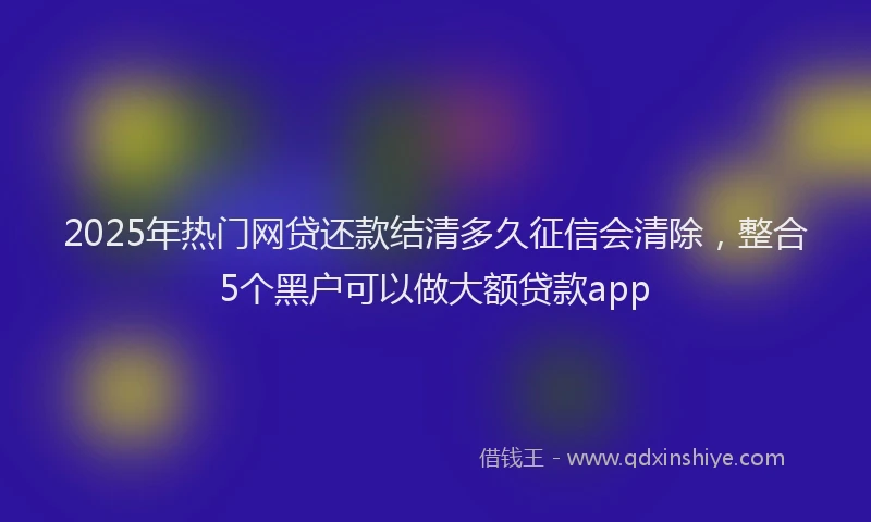 2025年热门网贷还款结清多久征信会清除，整合5个黑户可以做大额贷款app