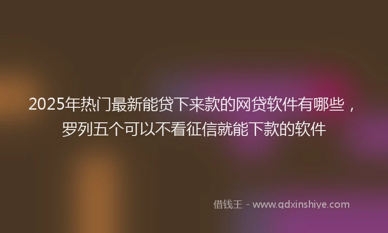 2025年热门最新能贷下来款的网贷软件有哪些，罗列五个可以不看征信就能下款的软件