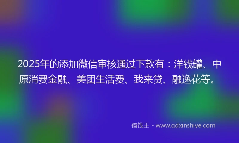 2025年的添加微信审核通过下款有：洋钱罐、中原消费金融、美团生活费、我来贷、融逸花等。