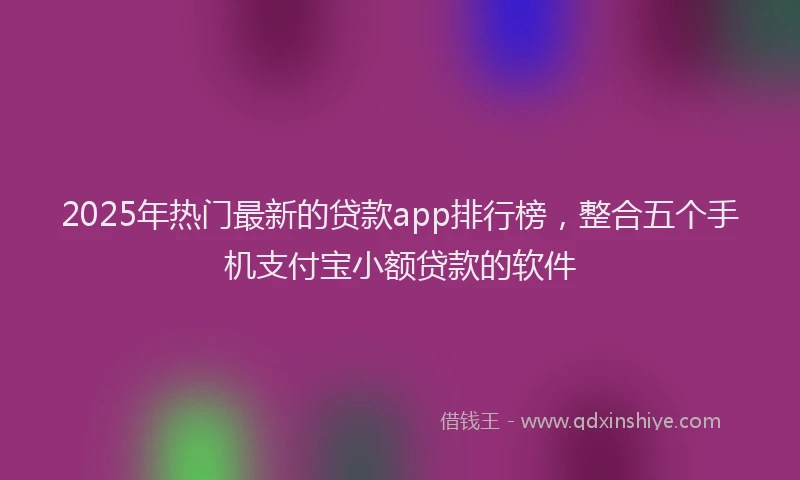 2025年热门最新的贷款app排行榜，整合五个手机支付宝小额贷款的软件