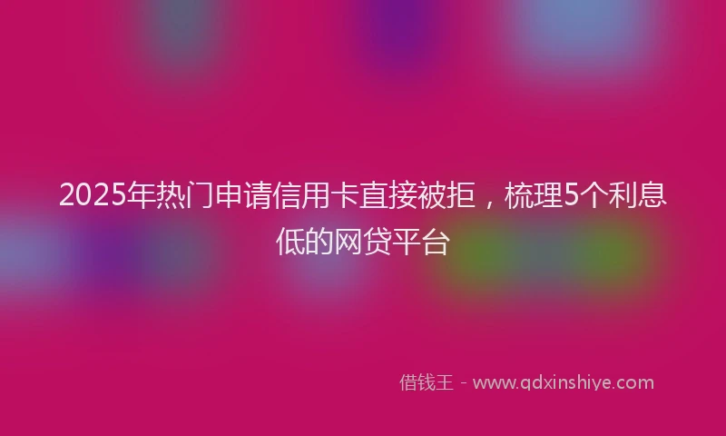 2025年热门申请信用卡直接被拒，梳理5个利息低的网贷平台