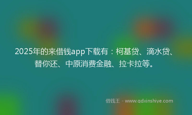2025年的来借钱app下载有：柯基贷、滴水贷、替你还、中原消费金融、拉卡拉等。