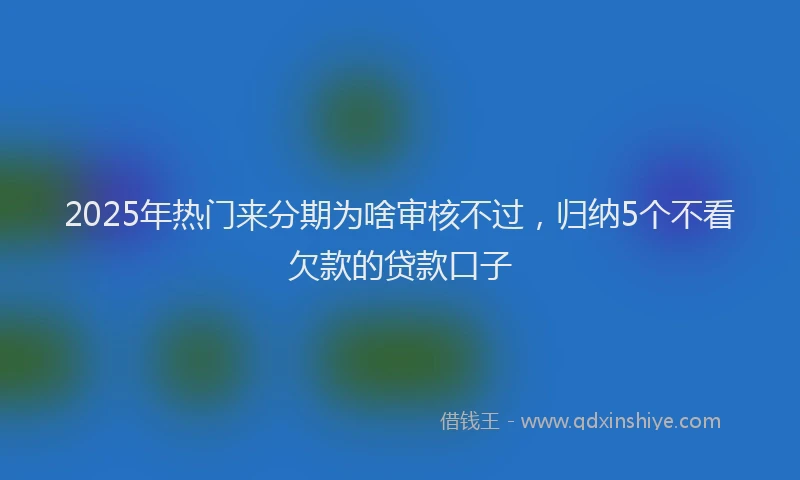 2025年热门来分期为啥审核不过，归纳5个不看欠款的贷款口子