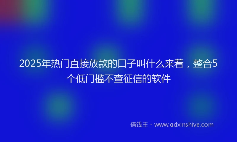 2025年热门直接放款的口子叫什么来着，整合5个低门槛不查征信的软件