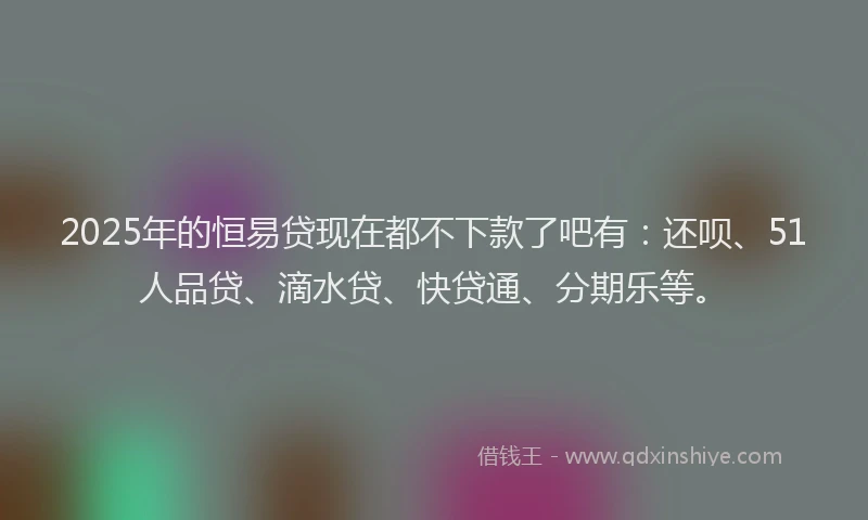 2025年的恒易贷现在都不下款了吧有：还呗、51人品贷、滴水贷、快贷通、分期乐等。