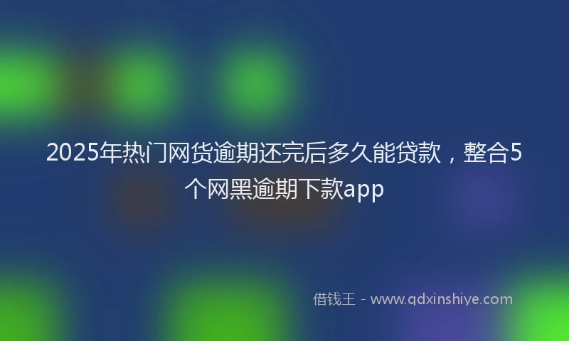 2025年热门网货逾期还完后多久能贷款，整合5个网黑逾期下款app