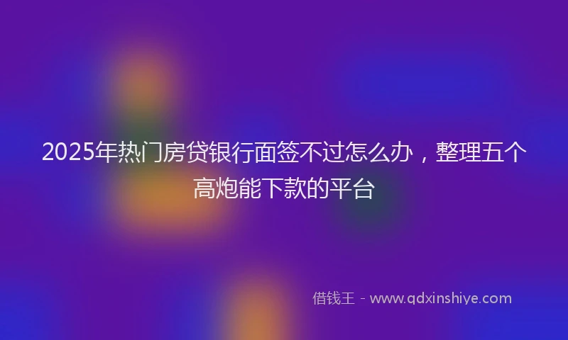 2025年热门房贷银行面签不过怎么办，整理五个高炮能下款的平台