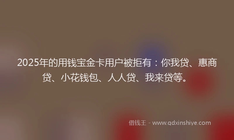 2025年的用钱宝金卡用户被拒有：你我贷、惠商贷、小花钱包、人人贷、我来贷等。