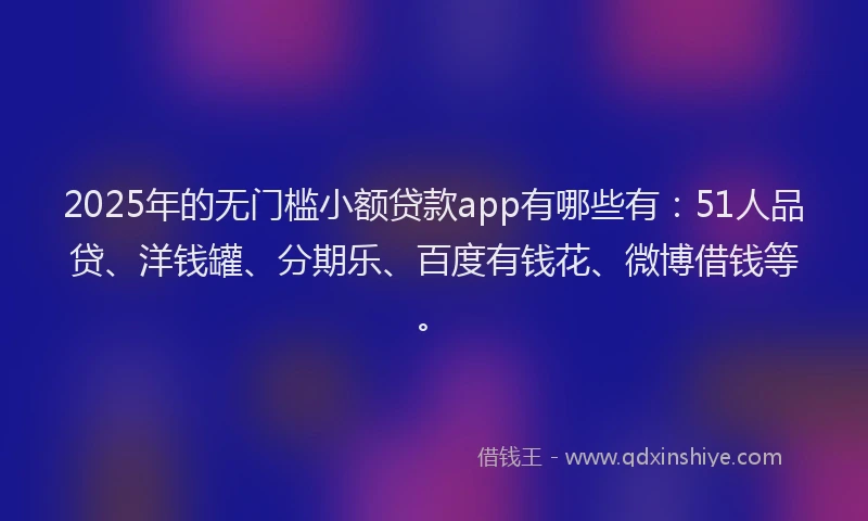 2025年的无门槛小额贷款app有哪些有：51人品贷、洋钱罐、分期乐、百度有钱花、微博借钱等。