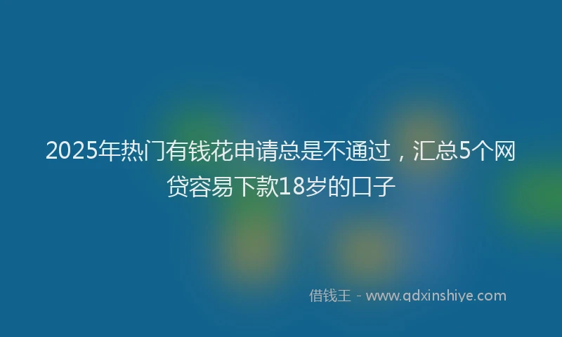 2025年热门有钱花申请总是不通过，汇总5个网贷容易下款18岁的口子