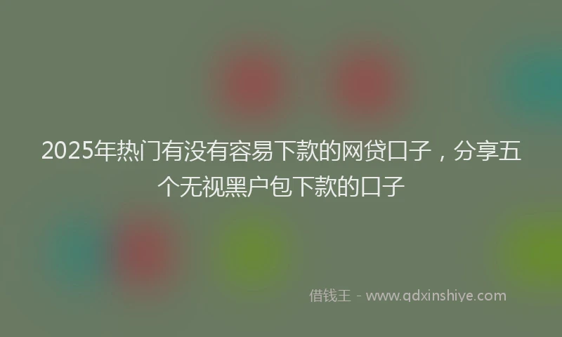 2025年热门有没有容易下款的网贷口子，分享五个无视黑户包下款的口子
