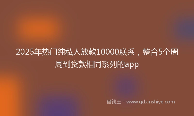 2025年热门纯私人放款10000联系，整合5个周周到贷款相同系列的app