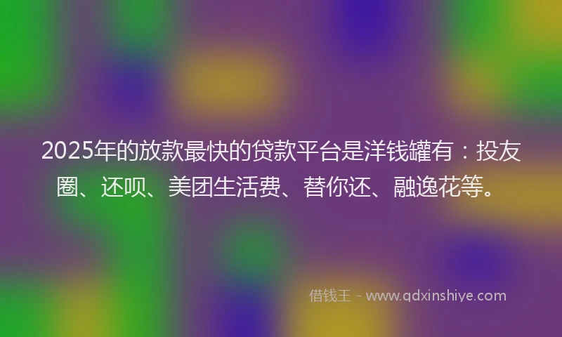 2025年的放款最快的贷款平台是洋钱罐有：投友圈、还呗、美团生活费、替你还、融逸花等。