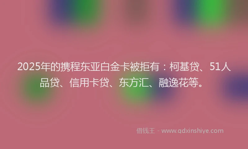 2025年的携程东亚白金卡被拒有：柯基贷、51人品贷、信用卡贷、东方汇、融逸花等。