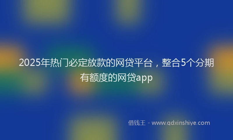 2025年热门必定放款的网贷平台，整合5个分期有额度的网贷app