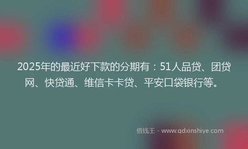 2025年的最近好下款的分期有：51人品贷、团贷网、快贷通、维信卡卡贷、平安口袋银行等。