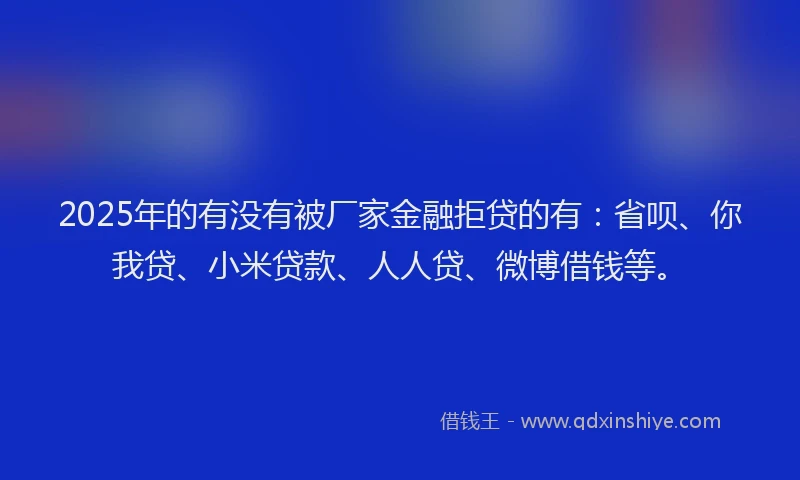 2025年的有没有被厂家金融拒贷的有：省呗、你我贷、小米贷款、人人贷、微博借钱等。