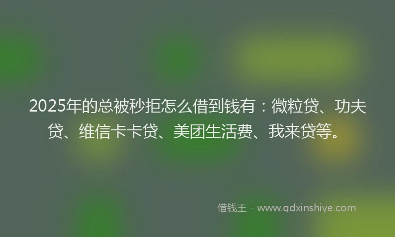 2025年的总被秒拒怎么借到钱有：微粒贷、功夫贷、维信卡卡贷、美团生活费、我来贷等。