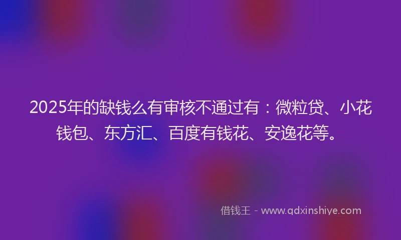 2025年的缺钱么有审核不通过有：微粒贷、小花钱包、东方汇、百度有钱花、安逸花等。