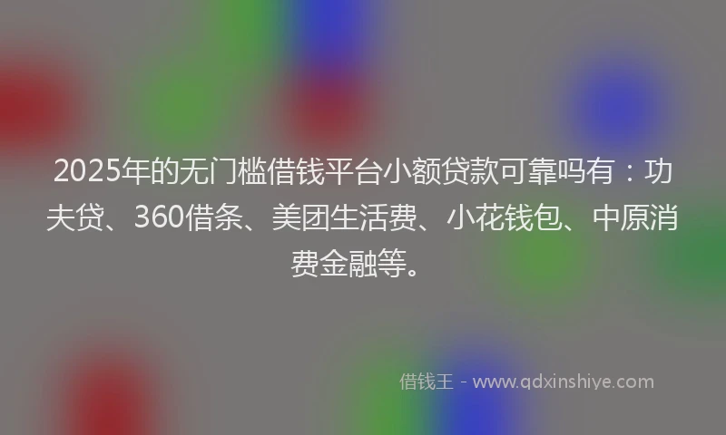 2025年的无门槛借钱平台小额贷款可靠吗有：功夫贷、360借条、美团生活费、小花钱包、中原消费金融等。