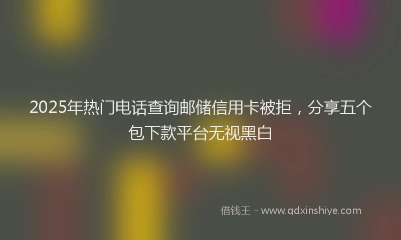 2025年热门电话查询邮储信用卡被拒，分享五个包下款平台无视黑白