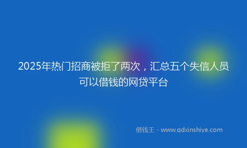 2025年热门招商被拒了两次，汇总五个失信人员可以借钱的网贷平台