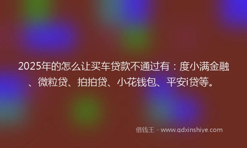 2025年的怎么让买车贷款不通过有：度小满金融、微粒贷、拍拍贷、小花钱包、平安i贷等。