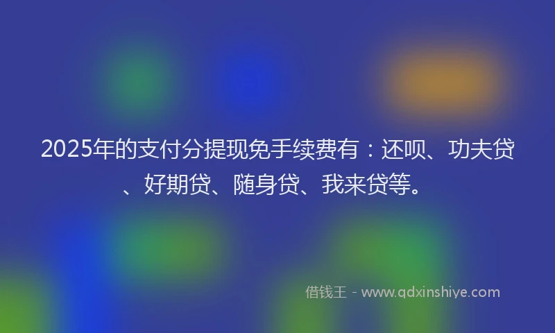2025年的支付分提现免手续费有：还呗、功夫贷、好期贷、随身贷、我来贷等。
