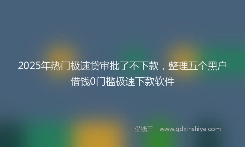 2025年热门极速贷审批了不下款，整理五个黑户借钱0门槛极速下款软件