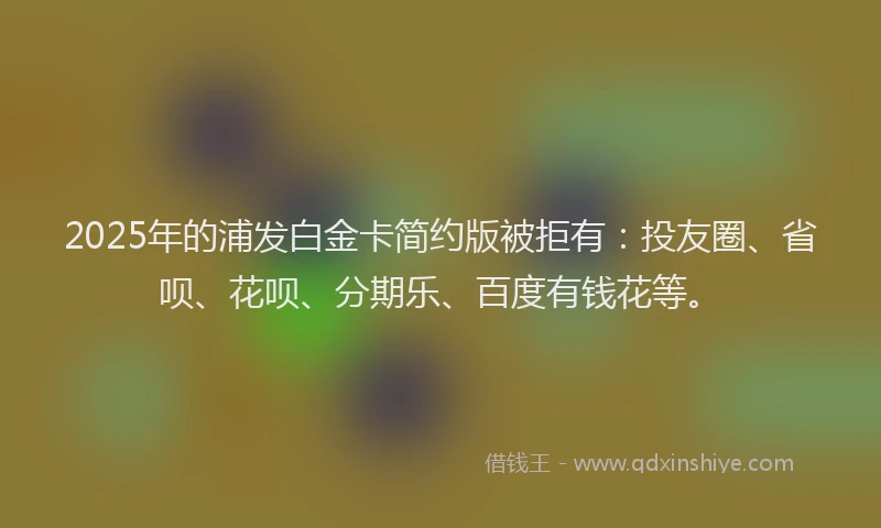 2025年的浦发白金卡简约版被拒有：投友圈、省呗、花呗、分期乐、百度有钱花等。
