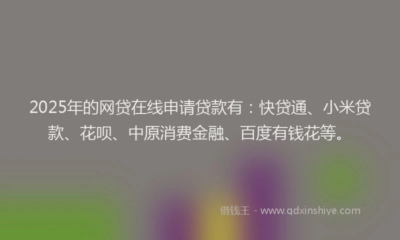 2025年的网贷在线申请贷款有：快贷通、小米贷款、花呗、中原消费金融、百度有钱花等。