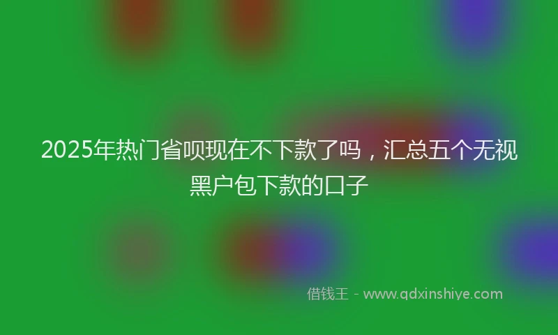 2025年热门省呗现在不下款了吗，汇总五个无视黑户包下款的口子