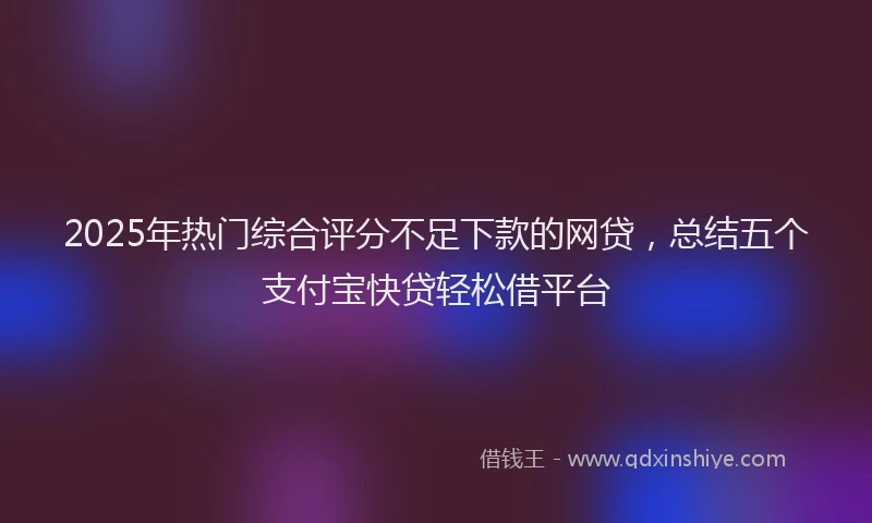 2025年热门综合评分不足下款的网贷，总结五个支付宝快贷轻松借平台