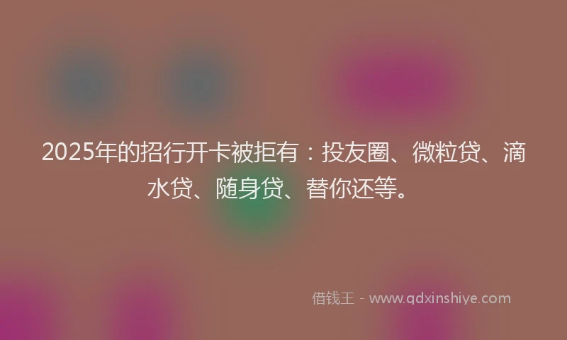 2025年的招行开卡被拒有：投友圈、微粒贷、滴水贷、随身贷、替你还等。