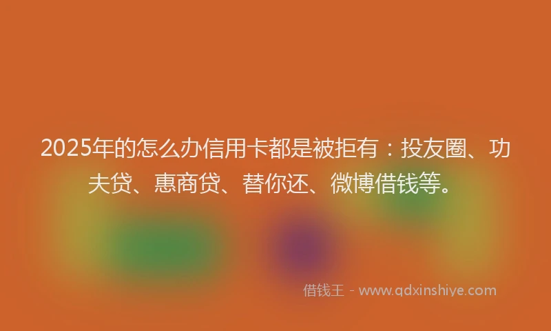 2025年的怎么办信用卡都是被拒有：投友圈、功夫贷、惠商贷、替你还、微博借钱等。