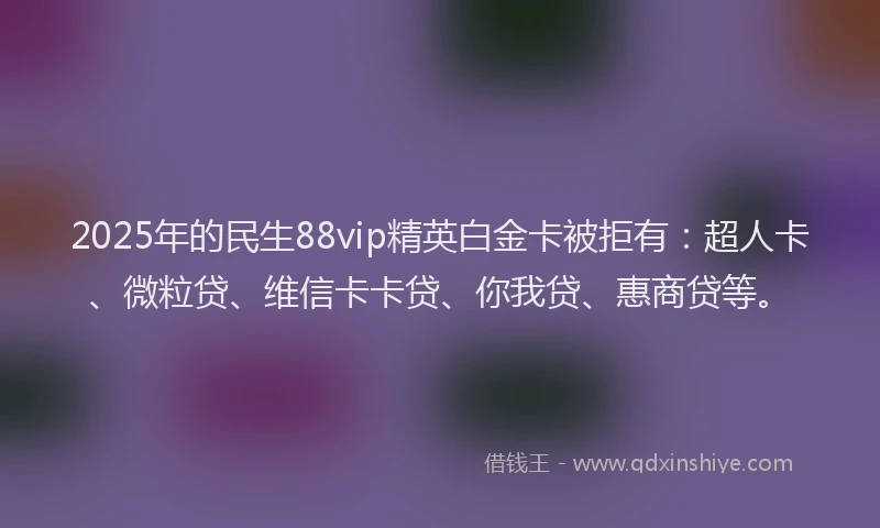 2025年的民生88vip精英白金卡被拒有：超人卡、微粒贷、维信卡卡贷、你我贷、惠商贷等。