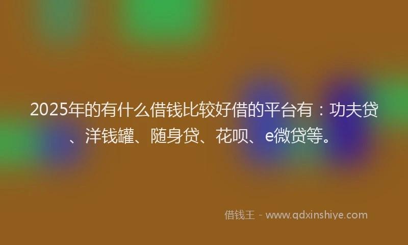 2025年的有什么借钱比较好借的平台有：功夫贷、洋钱罐、随身贷、花呗、e微贷等。