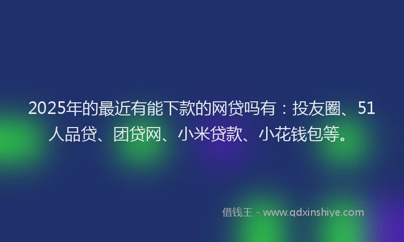 2025年的最近有能下款的网贷吗有：投友圈、51人品贷、团贷网、小米贷款、小花钱包等。