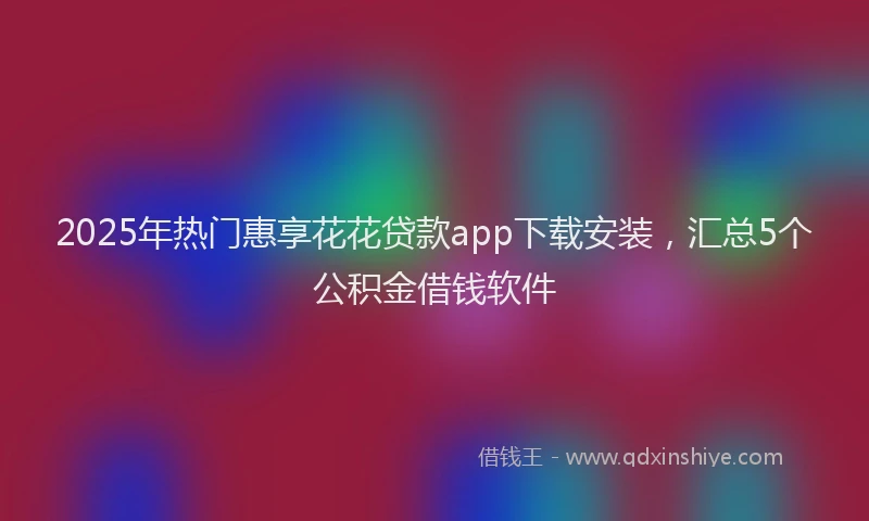 2025年热门惠享花花贷款app下载安装，汇总5个公积金借钱软件