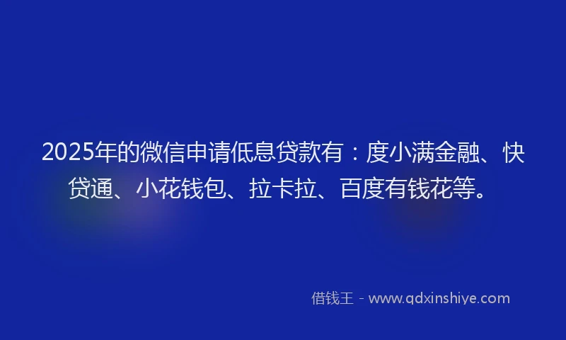 2025年的微信申请低息贷款有：度小满金融、快贷通、小花钱包、拉卡拉、百度有钱花等。