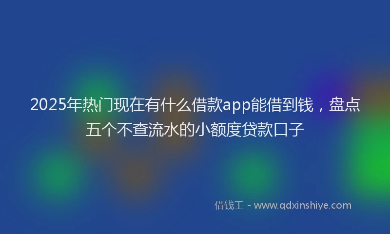2025年热门现在有什么借款app能借到钱，盘点五个不查流水的小额度贷款口子