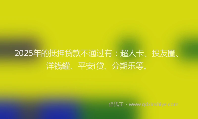 2025年的抵押贷款不通过有：超人卡、投友圈、洋钱罐、平安i贷、分期乐等。