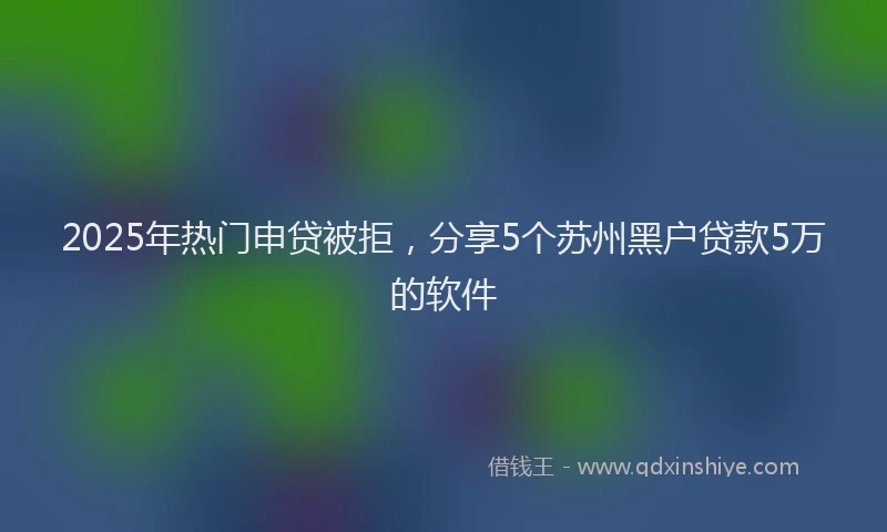 2025年热门申贷被拒，分享5个苏州黑户贷款5万的软件