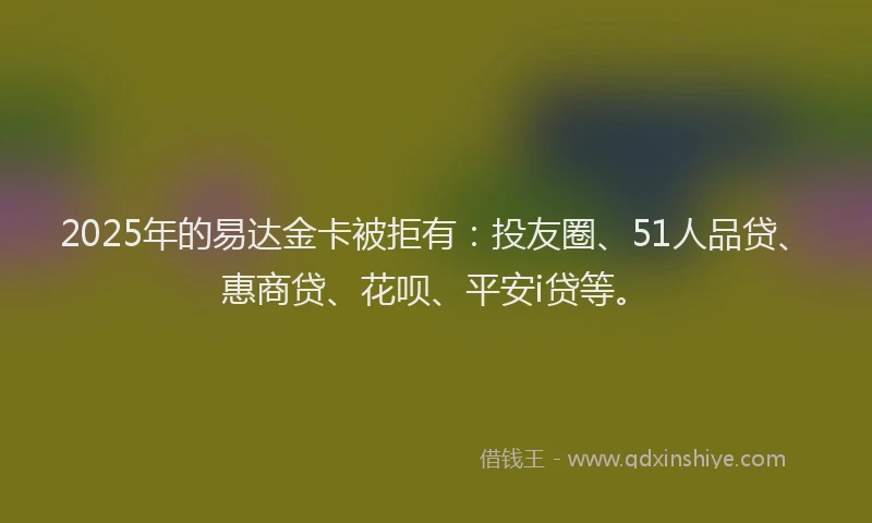 2025年的易达金卡被拒有：投友圈、51人品贷、惠商贷、花呗、平安i贷等。