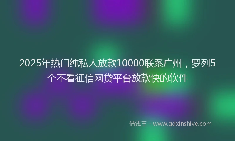 2025年热门纯私人放款10000联系广州，罗列5个不看征信网贷平台放款快的软件