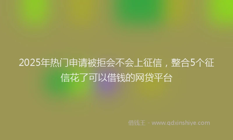 2025年热门申请被拒会不会上征信，整合5个征信花了可以借钱的网贷平台