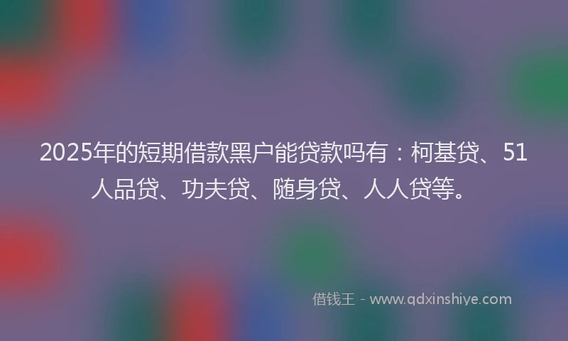 2025年的短期借款黑户能贷款吗有：柯基贷、51人品贷、功夫贷、随身贷、人人贷等。