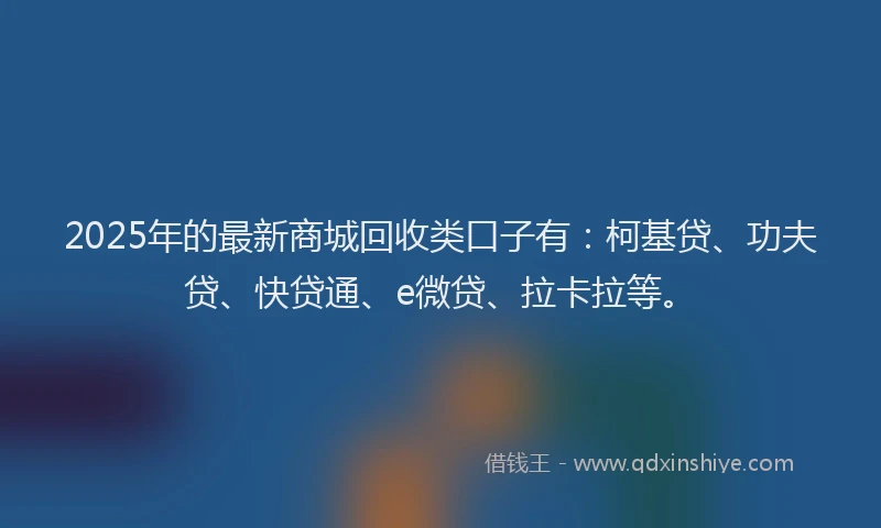 2025年的最新商城回收类口子有：柯基贷、功夫贷、快贷通、e微贷、拉卡拉等。